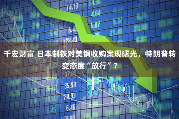 千宏财富 日本制铁对美钢收购案现曙光，特朗普转变态度“放行”？