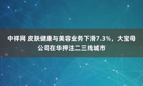 中祥网 皮肤健康与美容业务下滑7.3%，大宝母公司在华押注二三线城市