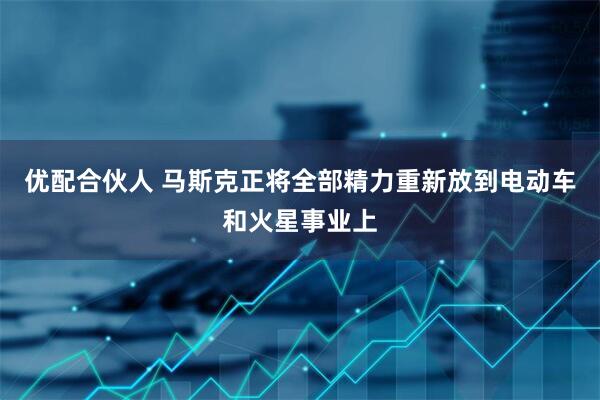 优配合伙人 马斯克正将全部精力重新放到电动车和火星事业上
