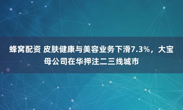 蜂窝配资 皮肤健康与美容业务下滑7.3%，大宝母公司在华押注二三线城市