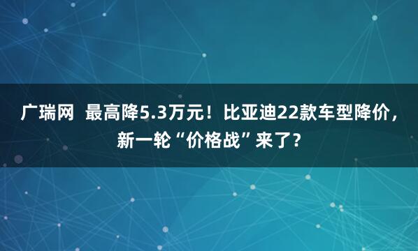 广瑞网  最高降5.3万元！比亚迪22款车型降价，新一轮“价格战”来了？