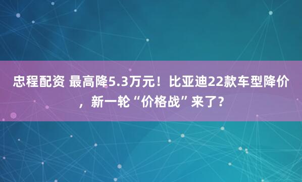 忠程配资 最高降5.3万元！比亚迪22款车型降价，新一轮“价格战”来了？