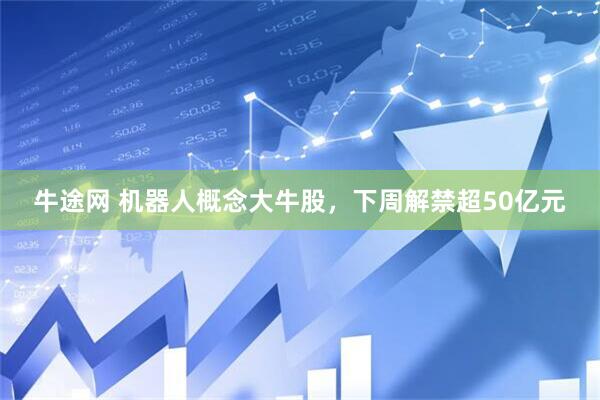 牛途网 机器人概念大牛股，下周解禁超50亿元