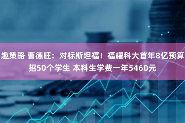 趣策略 曹德旺：对标斯坦福！福耀科大首年8亿预算招50个学生 本科生学费一年5460元