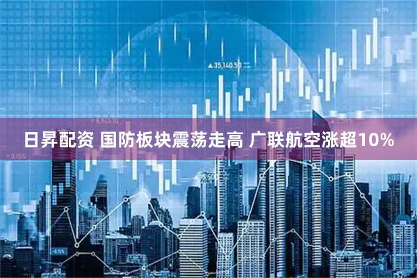 日昇配资 国防板块震荡走高 广联航空涨超10%