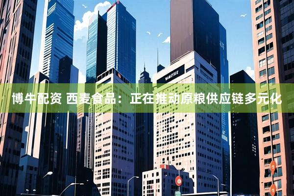 博牛配资 西麦食品：正在推动原粮供应链多元化