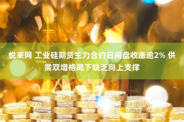 悦来网 工业硅期货主力合约日间盘收涨逾2% 供需双增格局下缺乏向上支撑