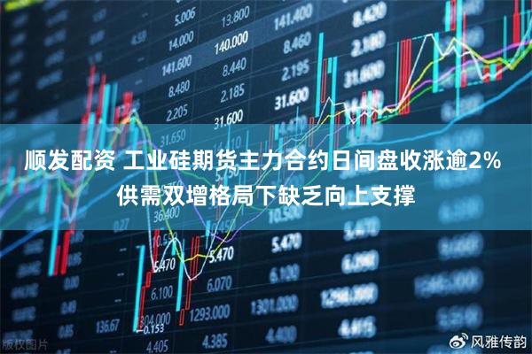 顺发配资 工业硅期货主力合约日间盘收涨逾2% 供需双增格局下缺乏向上支撑