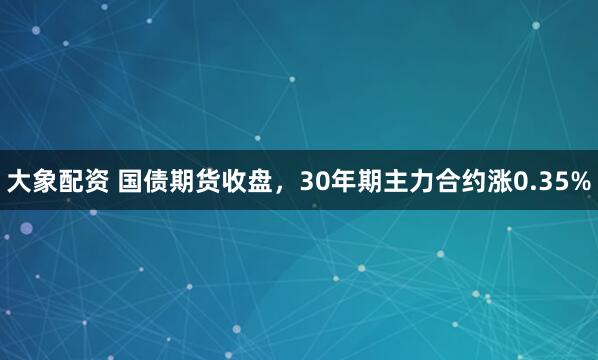 大象配资 国债期货收盘，30年期主力合约涨0.35%