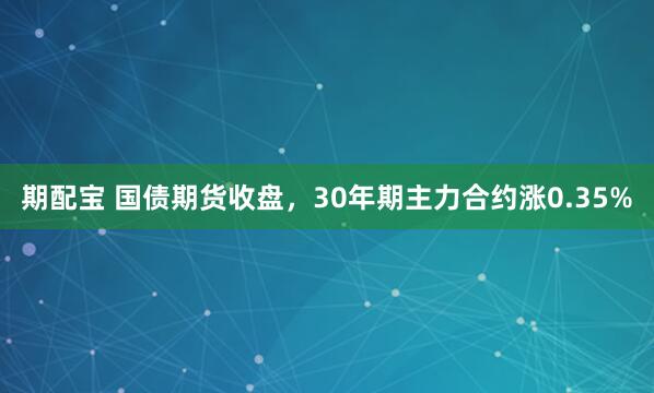 期配宝 国债期货收盘，30年期主力合约涨0.35%