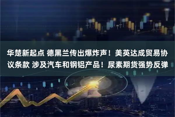 华楚新起点 德黑兰传出爆炸声！美英达成贸易协议条款 涉及汽车和钢铝产品！尿素期货强势反弹