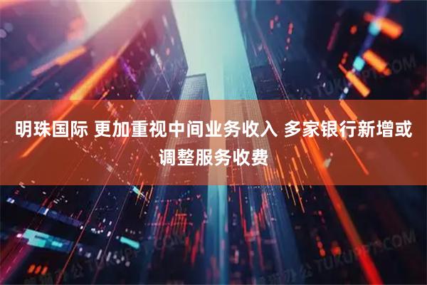 明珠国际 更加重视中间业务收入 多家银行新增或调整服务收费