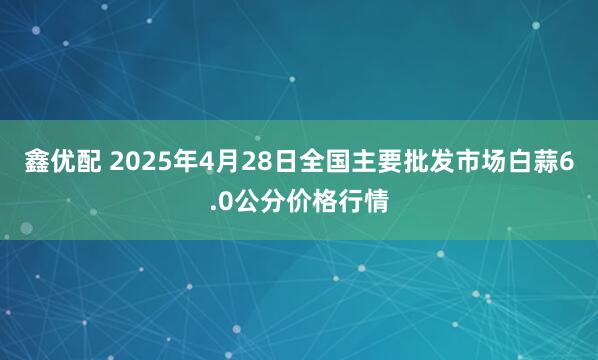 鑫优配 2025年4月28日全国主要批发市场白蒜6.0公分价格行情