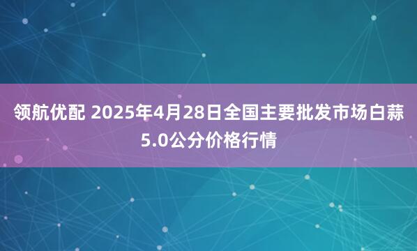 领航优配 2025年4月28日全国主要批发市场白蒜5.0公分价格行情