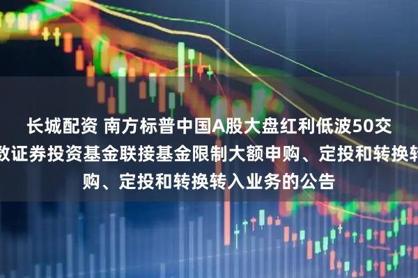 长城配资 南方标普中国A股大盘红利低波50交易型开放式指数证券投资基金联接基金限制大额申购、定投和转换转入业务的公告