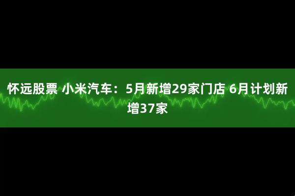 怀远股票 小米汽车：5月新增29家门店 6月计划新增37家