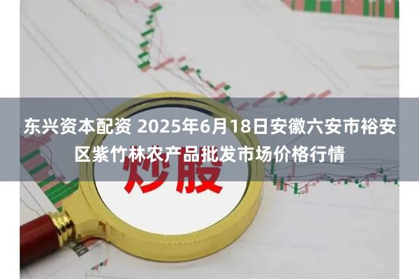 东兴资本配资 2025年6月18日安徽六安市裕安区紫竹林农产品批发市场价格行情