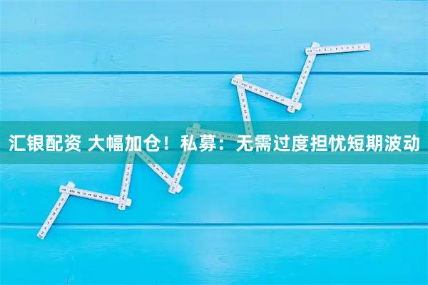 汇银配资 大幅加仓！私募：无需过度担忧短期波动