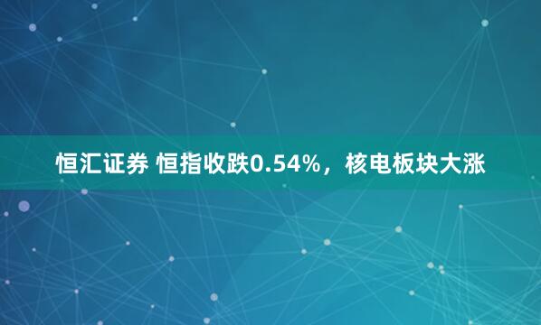 恒汇证券 恒指收跌0.54%，核电板块大涨