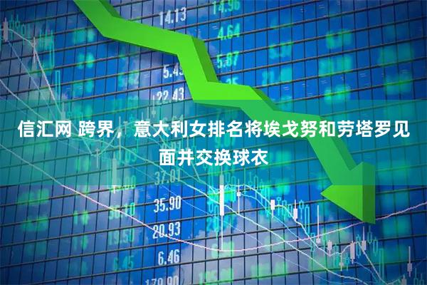信汇网 跨界，意大利女排名将埃戈努和劳塔罗见面并交换球衣