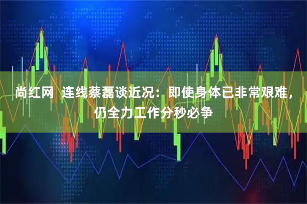 尚红网  连线蔡磊谈近况：即使身体已非常艰难，仍全力工作分秒必争