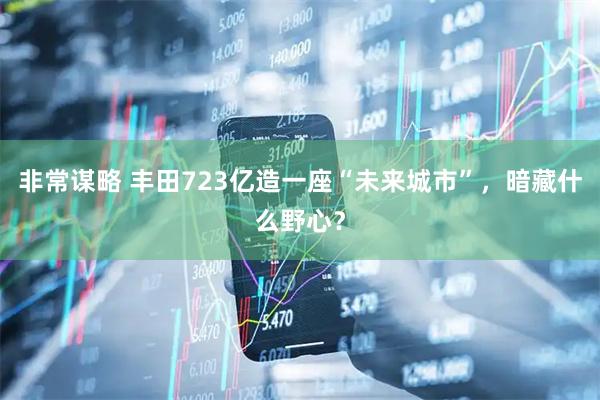 非常谋略 丰田723亿造一座“未来城市”，暗藏什么野心？