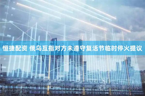 恒捷配资 俄乌互指对方未遵守复活节临时停火提议