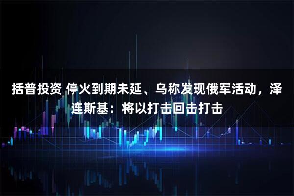 括普投资 停火到期未延、乌称发现俄军活动，泽连斯基：将以打击回击打击