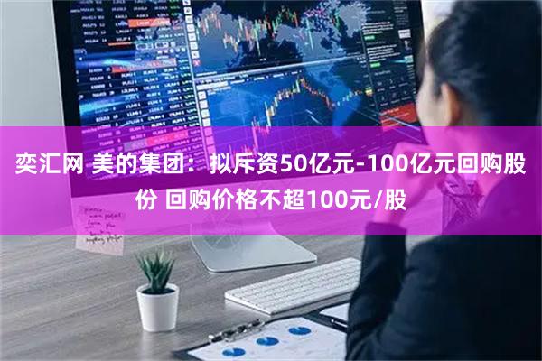 奕汇网 美的集团:拟斥资50亿元-100亿元回购股份 回购价格不超100元/股