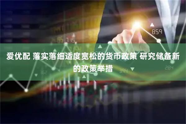 爱优配 落实落细适度宽松的货币政策 研究储备新的政策举措