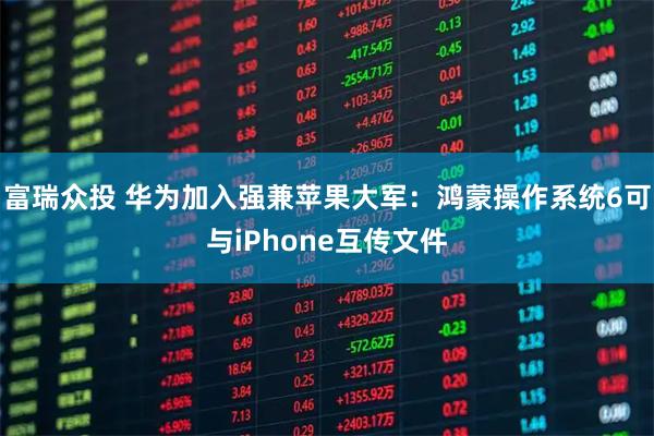 富瑞众投 华为加入强兼苹果大军：鸿蒙操作系统6可与iPhone互传文件