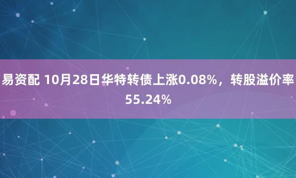 易资配 10月28日华特转债上涨0.08%,转股溢价率55.24%