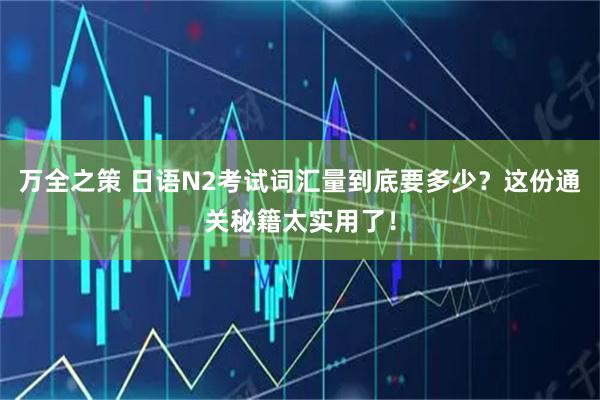 万全之策 日语N2考试词汇量到底要多少?这份通关秘籍太实用了!