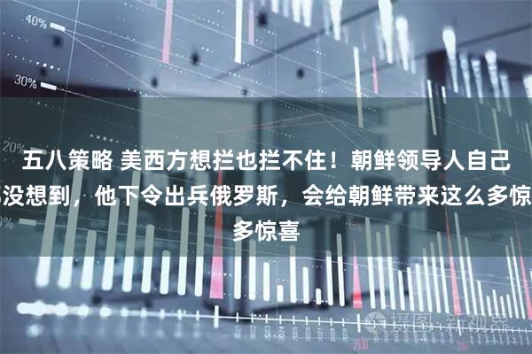 五八策略 美西方想拦也拦不住!朝鲜领导人自己都没想到,他下令出兵俄罗斯,会给朝鲜带来这么多惊喜