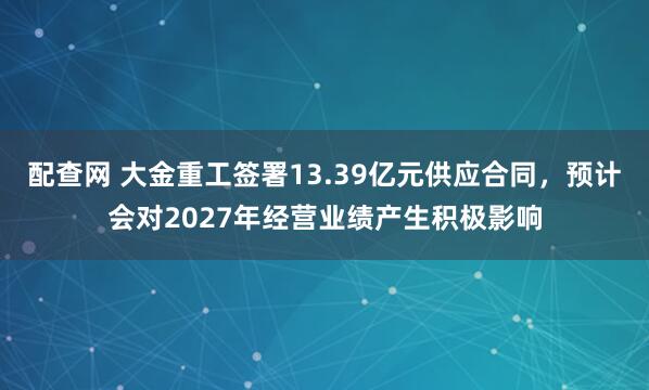 配查网 大金重工签署13.39亿元供应合同,预计会对2027年经营业绩产生积极影响