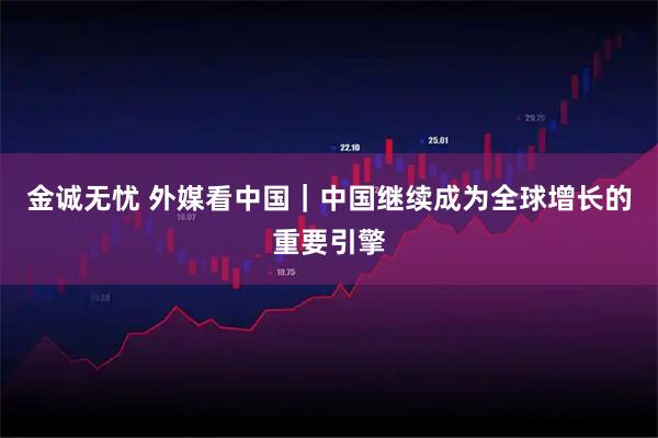 金诚无忧 外媒看中国|中国继续成为全球增长的重要引擎