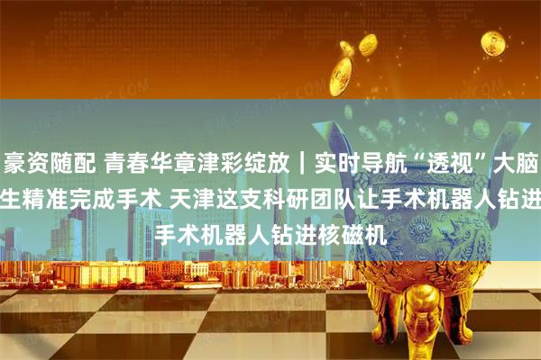 豪资随配 青春华章津彩绽放|实时导航“透视”大脑助力医生精准完成手术 天津这支科研团队让手术机器人钻进核磁机