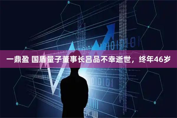一鼎盈 国盾量子董事长吕品不幸逝世，终年46岁