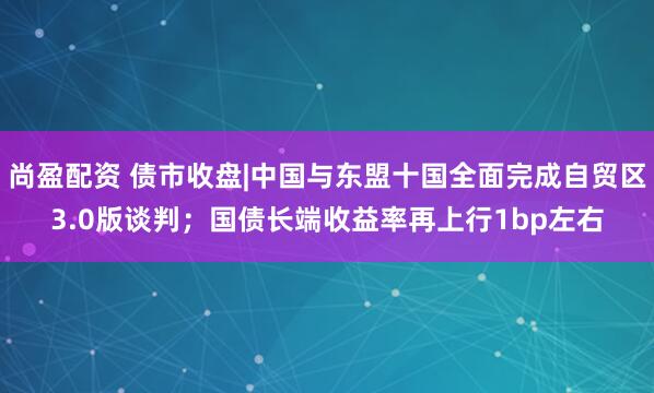尚盈配资 债市收盘|中国与东盟十国全面完成自贸区3.0版谈判；国债长端收益率再上行1bp左右