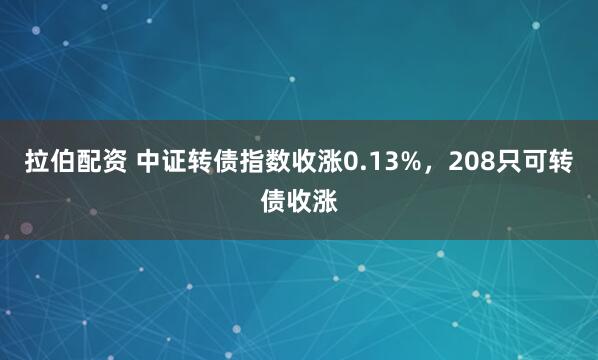 拉伯配资 中证转债指数收涨0.13%，208只可转债收涨