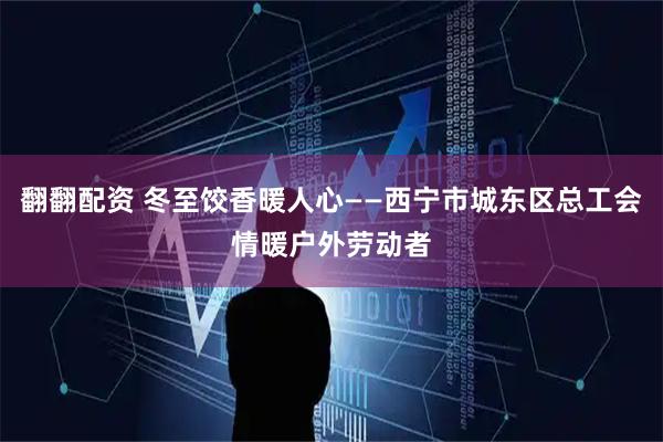 翻翻配资 冬至饺香暖人心——西宁市城东区总工会情暖户外劳动者