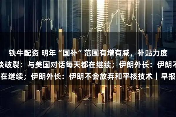 铁牛配资 明年“国补”范围有增有减，补贴力度有变；泽连斯基否认会谈破裂：与美国对话每天都在继续；伊朗外长：伊朗不会放弃和平核技术｜早报