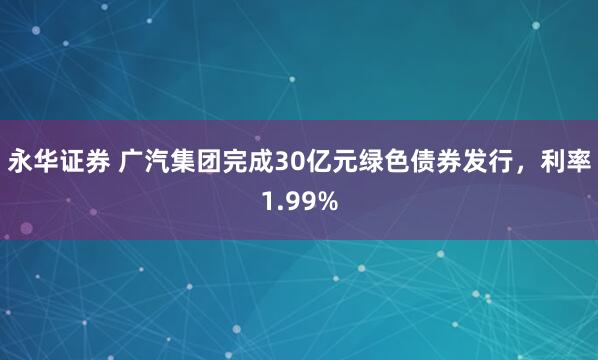 永华证券 广汽集团完成30亿元绿色债券发行，利率1.99%