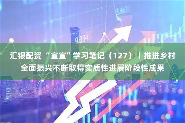 汇银配资 “宣宣”学习笔记（127）丨推进乡村全面振兴不断取得实质性进展阶段性成果