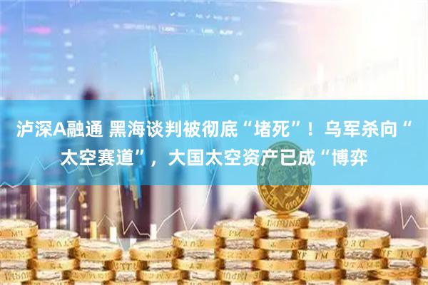 泸深A融通 黑海谈判被彻底“堵死”！乌军杀向“太空赛道”，大国太空资产已成“博弈